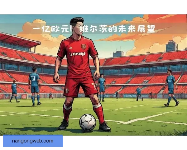 勒沃库森维尔茨身价暴涨引发欧洲豪门争相追逐风云